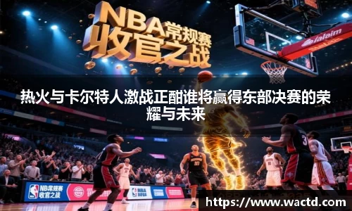 热火与卡尔特人激战正酣谁将赢得东部决赛的荣耀与未来